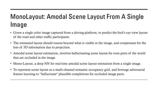 MonoLayout: Amodal Scene Layout From A Single
Image
• Given a single color image captured from a driving platform, to predict the bird’s eye view layout
of the road and other traffic participants.
• The estimated layout should reason beyond what is visible in the image, and compensate for the
loss of 3D information due to projection.
• Amodal scene layout estimation, involves hallucinating scene layout for even parts of the world
that are occluded in the image.
• Mono-Layout, a deep NN for real-time amodal scene layout estimation from a single image.
• To represent scene layout as a multi-channel semantic occupancy grid, and leverage adversarial
feature learning to “hallucinate" plausible completions for occluded image parts.
 