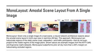MonoLayout: Amodal Scene Layout From A Single
Image
MonoLayout: Given only a single image of a road scene, a neural network architecture reasons about
the amodal scene layout in bird’s eye view in real-time (30 fps). This approach, MonoLayout can
hallucinate regions of the static scene (road, sidewalks)—and traffic participants—that do not even
project to the visible regime of the image plane. Shown above are example images from the KITTI (left)
and Argoverse (right) datasets. MonoLayout outperforms prior art (by more than a 20% margin) on
hallucinating occluded regions.
 