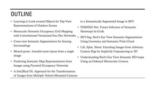 OUTLINE
• Learning to Look around Objects for Top-View
Representations of Outdoor Scenes
• Monocular Semantic Occupancy Grid Mapping
with Convolutional Variational Enc-Dec Networks
• Cross-view Semantic Segmentation for Sensing
Surroundings
• MonoLayout: Amodal scene layout from a single
image
• Predicting Semantic Map Representations from
Images using Pyramid Occupancy Networks
• A Sim2Real DL Approach for the Transformation
of Images from Multiple Vehicle-Mounted Cameras
to a Semantically Segmented Image in BEV
• FISHING Net: Future Inference of Semantic
Heatmaps In Grids
• BEV-Seg: Bird’s Eye View Semantic Segmentation
Using Geometry and Semantic Point Cloud
• Lift, Splat, Shoot: Encoding Images from Arbitrary
Camera Rigs by Implicitly Unprojecting to 3D
• Understanding Bird’s-Eye View Semantic HD-maps
Using an Onboard Monocular Camera
 