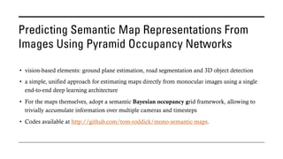 Predicting Semantic Map Representations From
Images Using Pyramid Occupancy Networks
• vision-based elements: ground plane estimation, road segmentation and 3D object detection
• a simple, unified approach for estimating maps directly from monocular images using a single
end-to-end deep learning architecture
• For the maps themselves, adopt a semantic Bayesian occupancy grid framework, allowing to
trivially accumulate information over multiple cameras and timesteps
• Codes available at http://github.com/tom-roddick/mono-semantic-maps.
 