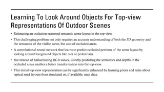 Learning To Look Around Objects For Top-view
Representations Of Outdoor Scenes
• Estimating an occlusion-reasoned semantic scene layout in the top-view.
• This challenging problem not only requires an accurate understanding of both the 3D geometry and
the semantics of the visible scene, but also of occluded areas.
• A convolutional neural network that learns to predict occluded portions of the scene layout by
looking around foreground objects like cars or pedestrians.
• But instead of hallucinating RGB values, directly predicting the semantics and depths in the
occluded areas enables a better transformation into the top-view.
• This initial top-view representation can be significantly enhanced by learning priors and rules about
typical road layouts from simulated or, if available, map data.
 