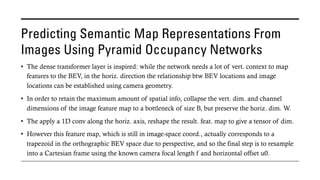 Predicting Semantic Map Representations From
Images Using Pyramid Occupancy Networks
• The dense transformer layer is inspired: while the network needs a lot of vert. context to map
features to the BEV, in the horiz. direction the relationship btw BEV locations and image
locations can be established using camera geometry.
• In order to retain the maximum amount of spatial info, collapse the vert. dim. and channel
dimensions of the image feature map to a bottleneck of size B, but preserve the horiz. dim. W.
• The apply a 1D conv along the horiz. axis, reshape the result. feat. map to give a tensor of dim.
• However this feature map, which is still in image-space coord., actually corresponds to a
trapezoid in the orthographic BEV space due to perspective, and so the final step is to resample
into a Cartesian frame using the known camera focal length f and horizontal offset u0.
 