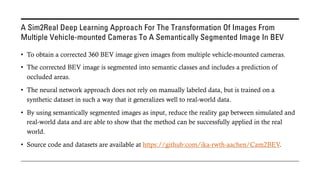 A Sim2Real Deep Learning Approach For The Transformation Of Images From
Multiple Vehicle-mounted Cameras To A Semantically Segmented Image In BEV
• To obtain a corrected 360 BEV image given images from multiple vehicle-mounted cameras.
• The corrected BEV image is segmented into semantic classes and includes a prediction of
occluded areas.
• The neural network approach does not rely on manually labeled data, but is trained on a
synthetic dataset in such a way that it generalizes well to real-world data.
• By using semantically segmented images as input, reduce the reality gap between simulated and
real-world data and are able to show that the method can be successfully applied in the real
world.
• Source code and datasets are available at https://github:com/ika-rwth-aachen/Cam2BEV.
 