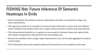 FISHING Net: Future Inference Of Semantic
Heatmaps In Grids
• End-to-end pipeline that performs semantic segmentation and short term prediction using a top
down representation.
• This approach consists of an ensemble of neural networks which take in sensor data from different
sensor modalities and transform them into a single common top-down semantic grid representation.
• This representation favorable as it is agnostic to sensor-specific reference frames and captures both
the semantic and geometric information for the surrounding scene.
• Because the modalities share a single output representation, they can be easily aggregated to produce
a fused output.
• This work predicts short-term semantic grids but the framework can be extended to other tasks.
 