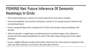 FISHING Net: Future Inference Of Semantic
Heatmaps In Grids
• The overall architecture consists of a neural network for each sensor modality.
• Across all modalities, the network architecture consists of an encoder decoder network with
convolutional layers.
• It uses average pooling with a pooling size of (2,2) in the encoder and up-sampling in the
decoder.
• After the decoder, a single linear convolutional layer to produce logits, and a softmax to
produce the final output probabilities for each of the three classes along each of the output
timesteps.
• It uses a slightly different encoder and decoder scheme for the vision network compared to the
lidar and radar networks to account for the pixel space features.
 