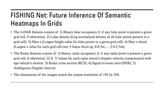 FISHING Net: Future Inference Of Semantic
Heatmaps In Grids
• The LiDAR features consist of: 1) Binary lidar occupancy (1 if any lidar point is present a given
grid cell, 0 otherwise). 2) Lidar density (Log normalized density of all lidar points present in a
grid cell). 3) Max z (Largest height value for lidar points in a given grid cell). 4) Max z sliced
(Largest z value for each grid cell over 5 linear slices eg. 0-0.5m,..., 2.0-2.5m).
• The Radar features consist of: 1) Binary radar occupancy (1 if any radar point is present a given
grid cell, 0 otherwise). 2) X, Y values for each radar return’s doppler velocity compensated with
ego vehicle’s motion. 3) Radar cross section (RCS). 4) Signal to noise ratio (SNR). 5)
Ambiguous Doppler interval.
• The dimensions of the images match the output resolution of 192 by 320.
 