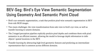 BEV-Seg: Bird’s Eye View Semantic Segmentation
Using Geometry And Semantic Point Cloud
• Bird’s eye semantic segmentation, a task that predicts pixel-wise semantic segmentation in BEV
from side RGB images.
• Two main challenges: the view transformation from side view to bird’s eye view, as well as
transfer learning to unseen domains.
• The 2-staged perception pipeline explicitly predicts pixel depths and combines them with pixel
semantics in an efficient manner, allowing the model to leverage depth information to infer
objects’ spatial locations in the BEV.
• Transfer learning by abstracting high level geometric features and predicting an intermediate
representation that is common across different domains.
 