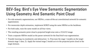 BEV-Seg: Bird’s Eye View Semantic Segmentation
Using Geometry And Semantic Point Cloud
• For side-semantic segmentations, use HRNet, a state-of-the-art convolutional network for semantic
segmentation.
• For monocular depth estimation, implement SORD using the same HRNet as the backbone.
• For both tasks, train the same model on all four views.
• The resulting semantic point cloud is projected height-wise onto a 512x512 image.
• Train a separate HRNet model as the parser network for the final bird’s-eye segmentation.
• Transfer learning via modularity and abstraction: 1). Fine-tune the stage 1 models on the target
domain stage 1 data; 2). Apply the trained stage 2 model as-is to the projected point cloud in the
target domain.
 