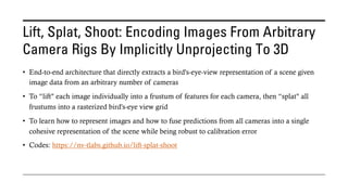 Lift, Splat, Shoot: Encoding Images From Arbitrary
Camera Rigs By Implicitly Unprojecting To 3D
• End-to-end architecture that directly extracts a bird's-eye-view representation of a scene given
image data from an arbitrary number of cameras
• To “lift" each image individually into a frustum of features for each camera, then “splat" all
frustums into a rasterized bird's-eye view grid
• To learn how to represent images and how to fuse predictions from all cameras into a single
cohesive representation of the scene while being robust to calibration error
• Codes: https://nv-tlabs.github.io/lift-splat-shoot
 