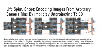 Lift, Splat, Shoot: Encoding Images From Arbitrary
Camera Rigs By Implicitly Unprojecting To 3D
For a single time stamp, remove each of the cameras and visualize how the loss the cameras selects the
prediction of the network. Region covered by the missing camera becomes fuzzier in every case. When the
front camera is removed (top middle), the network extrapolates the lane and drivable area in front of the ego
and extrapolates the body of a car for which only a corner can be seen in the top right camera.
 