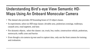 Understanding Bird’s-eye View Semantic HD-
Maps Using An Onboard Monocular Camera
• The dataset also provides 3D bounding boxes of 23 object classes.
• In experiments, select six HD-map classes: drivable area, pedestrian crossings, walkways,
carpark area, road segment, and lane.
• For dynamic objects, select the classes: car, truck, bus, trailer, construction vehicle, pedestrian,
motorcycle, traffic cone and barrier.
• Even though a six-camera rig was used to capture data, only use the front camera for training
and evaluation.
 