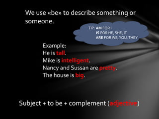 We use «be» to describe something or
  someone.
                        TIP: AM FOR I
                             IS FOR HE, SHE, IT
                             ARE FOR WE, YOU, THEY

       Example:
       He is tall.
       Mike is intelligent.
       Nancy and Sussan are pretty.
       The house is big.



Subject + to be + complement (adjective)
 