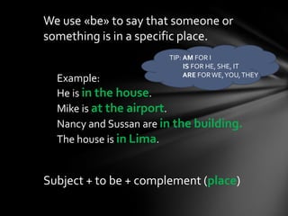 We use «be» to say that someone or
something is in a specific place.
                        TIP: AM FOR I
                             IS FOR HE, SHE, IT
                             ARE FOR WE, YOU, THEY
  Example:
  He is in the house.
  Mike is at the airport.
  Nancy and Sussan are in the building.
  The house is in Lima.


Subject + to be + complement (place)
 