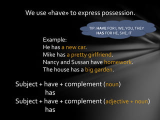We use «have» to express possession.

                         TIP: HAVE FOR I, WE, YOU, THEY
                              HAS FOR HE, SHE, IT
         Example:
         He has a new car.
         Mike has a pretty girlfriend.
         Nancy and Sussan have homework.
         The house has a big garden.

Subject + have + complement (noun)
          has
Subject + have + complement (adjective + noun)
          has
 