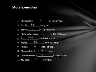 More examples:


                       is
  1. The children _____________ in the garden.
               has
  2. Sarah ___________ long hair.
                is
  3. Steve __________ in the bedroom
                            is
  4. The electric razor __________ in the bathroom.
            have
  5. I ______________ a red toothbrush.
                  has
  6. Melissa ____________ a new hair drier.
                  is
  7. The cat __________ in the street.
                         is
  8. The washcloth ___________ new.
                       are
  9. The cotton buds _____________ in the cabinet.
                  is
  10. My head ___________ very big.
 