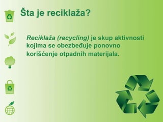 Šta je reciklaža?
Reciklaža (recycling) je skup aktivnosti
kojima se obezbeđuje ponovno
korišćenje otpadnih materijala.
 