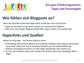 Ein paar Erfahrungswerte:
                                                              Tipps und Faustregeln

Wie fühlen sich Blogposts an?
Wenn das Schreiben schon kein Spaß macht, macht das Lesen auch keinen
--> Spaß am Schreiben ist das beste Indiz für ein authentisches Ergebnis.
--> Wenn Sie den fertigen Blogpost ALLER WELT zeigen wollen, ist er wirklich gut.


Hyperlinks und Quellen
Klauen ist nicht okay -- mit Verweis kopieren schon
--> Guttenberg, Saß und Koch-Mehrin sind schlechte Vorbilder! Wer anderer Leute Ideen
    verwendet, sollte auch auf sie Verweisen (fördert auch die Netzwerkbildung).
--> Zitation mit Quellenverzeichnis ist nicht nötig. Sprechende Links reichen aus.
--> Je mehr Sie verlinken, desto mehr werden Sie verlinkt (siehe dazu allerdings: 90-9-1-
    Regel


                      www.berliner-engagement-woche | www.hannes-jaehnert.de           12
 