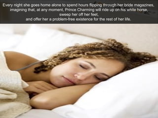 Every night she goes home alone to spend hours flipping through her bride magazines,  imagining that, at any moment, Princ...