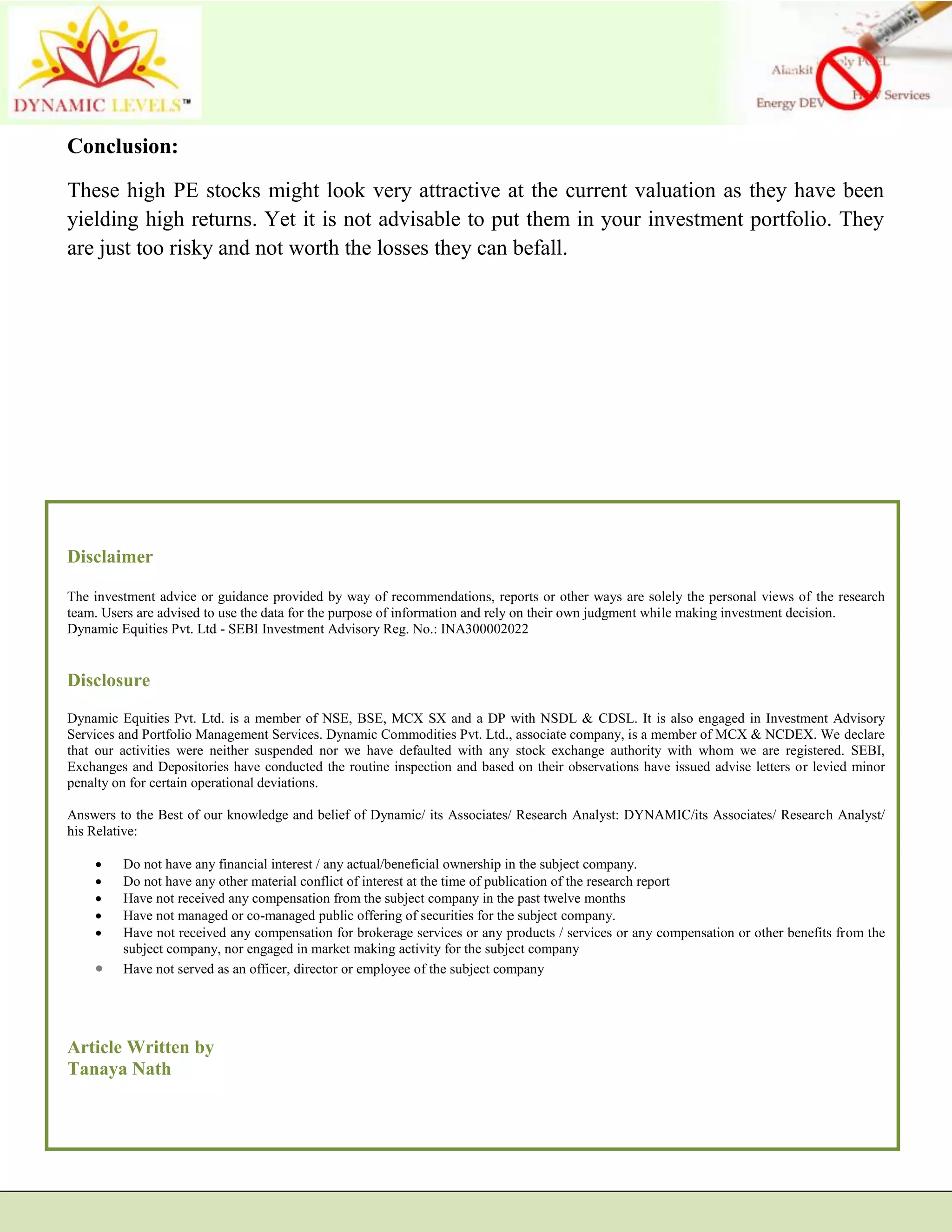 Conclusion:
These high PE stocks might look very attractive at the current valuation as they have been
yielding high returns. Yet it is not advisable to put them in your investment portfolio. They
are just too risky and not worth the losses they can befall.
Disclaimer
The investment advice or guidance provided by way of recommendations, reports or other ways are solely the personal views of the research
team. Users are advised to use the data for the purpose of information and rely on their own judgment while making investment decision.
Dynamic Equities Pvt. Ltd - SEBI Investment Advisory Reg. No.: INA300002022
Disclosure
Dynamic Equities Pvt. Ltd. is a member of NSE, BSE, MCX SX and a DP with NSDL & CDSL. It is also engaged in Investment Advisory
Services and Portfolio Management Services. Dynamic Commodities Pvt. Ltd., associate company, is a member of MCX & NCDEX. We declare
that our activities were neither suspended nor we have defaulted with any stock exchange authority with whom we are registered. SEBI,
Exchanges and Depositories have conducted the routine inspection and based on their observations have issued advise letters or levied minor
penalty on for certain operational deviations.
Answers to the Best of our knowledge and belief of Dynamic/ its Associates/ Research Analyst: DYNAMIC/its Associates/ Research Analyst/
his Relative:
 Do not have any financial interest / any actual/beneficial ownership in the subject company.
 Do not have any other material conflict of interest at the time of publication of the research report
 Have not received any compensation from the subject company in the past twelve months
 Have not managed or co-managed public offering of securities for the subject company.
 Have not received any compensation for brokerage services or any products / services or any compensation or other benefits from the
subject company, nor engaged in market making activity for the subject company
 Have not served as an officer, director or employee of the subject company
Article Written by
Tanaya Nath
 