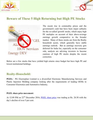 Beware of These 5 High Returning but High PE Stocks
The recent rise in commodity prices and the
government's cash ban have been major setbacks
for the so-called 'growth' stocks, which enjoy high
PE multiples on account of their above-average
earnings growth comparative to the broader
market. Many of these stocks are from the Realty
household sector, which generally have stable
earnings outlook. But as earnings recovery gets
deferred for India Inc, especially on the consumer
side, analysts are advising investors to become
cautious of high PE stocks despite the recent
correction.
Below are a few stocks that have yielded high returns since budget but have high PE and
lowest institutional holdings.
Realty-Household:
PGEL: PG Electroplast Limited is a diversified Electronic Manufacturing Services and
Plastic Injection Molding company looking after the requirements of leading OEMs in
Consumer Electronics and Automotive Industry.
PGEL share price movement:
At 12:09 PM on 22nd
December 2016, PGEL share price was trading at Rs. 28.50 with the
day’s decline of over 5 per cent.
 