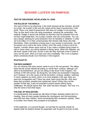 BEWARE! LUCIFER ON RAMPAGE
TEXT OF DISCOURSE: REVELATION 19:1-END
THE RULER OF THE WORLD:
The word of God is not advancing in the world because all the churches are built
by Lucifer. He (Lucifer) is the one who reigns as the head of government in the
world. There is no head of government that does not indulge in evil practices.
Thus he (the devil) is the one ruling everywhere including the universities. The
students indulge in secret cult activities so that they may be protected from any
evil that might befall them. He (Lucifer) controls even the communities. You can
see a lawyer soliciting for some protection from an herbalist or whatever in order
not to be killed. It is in their consciousness that Heaven help those who help
themselves. When something is being done in any society or community, you will
be warned not to call on the name of God. And if the name of God is not to be
revered, I wonder whose name must be. If you make a mistake during prayer to
call on Jesus name, you will be rebuked in strong terms. When this happens, you
will never repeat it next time. So this is why the Holy Spirit has come in order to
carry out this work, which is to stop such acts completely. This is not a situation
where somebody should sit on the fence in this kingdom.
Read Isaiah 63.
THE RED GARMENT
You can observe that every person wants to put on the red garment. The village
head and the armed robbers all putting on red let them continue. Although you
claim to be brotherhood, yet you are sitting on the fence in this kingdom. You
continue to flirt with women. By doing this, has Satan not succeeded in trapping
you? However, he is the cause of all the fornication, drinking, adultery, believing
in man's salvation by works, which is no more tangible in this age. Have you
seen this Armageddon war? There has never been a time like this. Who were
those that accosted, arrested and condemned Jesus? Where they not the
people? At that age, it was not possible to preach openly without being
challenged. We should rejoice that, that order has been changed. This time, it is
only the name of God that reigns.
THE AGE OF REALIZATION:
It is heartbreaking that people are still afraid of Satan. Besides, before God it is
insulting. Now so many people including the churchgoers and idol worshipers
have fled from their masters. Some are declaring their conversion publicly. There
is a brother from Gboko who accepted to be baptized.
At the waterside, on a second thought, he said that his servants should be
baptize while his baptism should be suspended until he gets to his town so that
 