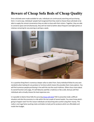 Beware of Cheap Sofa Beds of Cheap Quality
Since sofa beds were made available for sale, individuals are continuously searching and purchasing
them. In some way, individuals’ people had recognized that they need to choose these sofa beds to be
able to supply the utmost convenience they are able to share with their visitors. Together, they are able
to conserve space and simultaneously, they will not need to bother about frequent overnight parties or
relatives remaining for any evening or perhaps a week.




It is a positive thing there's numerous sleeper sofas to select from. Every individual follow his very own
standards when looking for any product or furniture which means this provides them many options. You
will find numerous people purchasing in line with the size the couch mattress. Others focus more about
its overall function and usage, if it will likely be used like a mattress or like a sofa. And you will find
individuals who virtually choose the least expensive one.

Is it possible to blame these folks for pursuing cheap sofa beds? We're presently inside a difficult
situation and also the economy is a ride within the last couple of several weeks. You never know what's
going to happen next? For this reason individuals are becoming extra careful using their money. This
really is one huge factor pushing males and ladies to look just for products which are affordable and
inside their budget.
 
