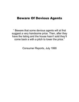 Beware Of Devious Agents


 “ Beware that some devious agents will at first
suggest a very handsome price. Then, after they
have the listing and the house hasn’t sold they’ll
  come back a with a pitch to lower the price.”


         Consumer Reports, July 1990
 