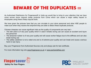 BEWARE OF THE DUPLICATES !!!
As Authorised Distributors for Fingersaver® in India we would like to bring to your attention that we have
come across some copycat cheap products from China which can cause a major safety hazard to
employees using these cheap copycat tools.
We have given the pictures here that you can circulate to your store personnel and other HSE people to
make sure when they receive the shipment they are able to detect these duplicate products.
Chinese cheapies can cause significant risks as the quality of components are very bad –
• The belt used is of very poor quality which in case it breaks during use can cause an accident and injure
the personnel
• The tensioner rubber is of very poor quality and will cause worker fatigue due to the stiffness and can also
break during use
• The safety carabiner is not a rated one and is of extreme poor quality and can break and cause a serious
hand or eye injury.
Buy your Fingersaver from Authorised Sources only and always ask for test certificate.
For more information log onto www.fingersaver.co.uk or www.pschandsfree.com
 
