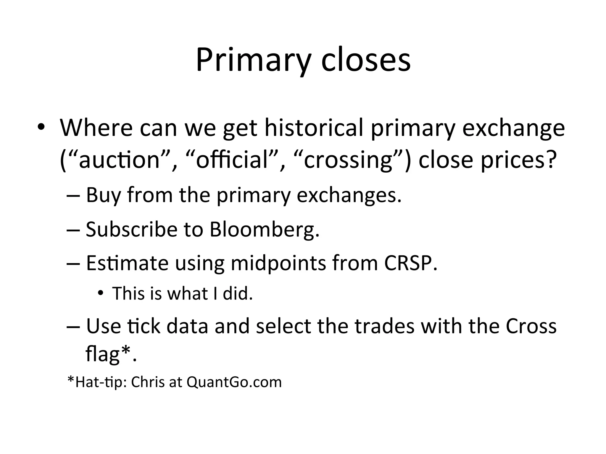 Primary	
  closes	
  
•  Where	
  can	
  we	
  get	
  historical	
  primary	
  exchange	
  
(“aucVon”,	
  “oﬃcial”,	
  “crossing”)	
  close	
  prices?	
  
– Buy	
  from	
  the	
  primary	
  exchanges.	
  
– Subscribe	
  to	
  Bloomberg.	
  	
  
– EsVmate	
  using	
  midpoints	
  from	
  CRSP.	
  	
  
•  This	
  is	
  what	
  I	
  did.	
  
– Use	
  Vck	
  data	
  and	
  select	
  the	
  trades	
  with	
  the	
  Cross	
  
ﬂag*.	
  
*Hat-­‐Vp:	
  Chris	
  at	
  QuantGo.com	
  
 