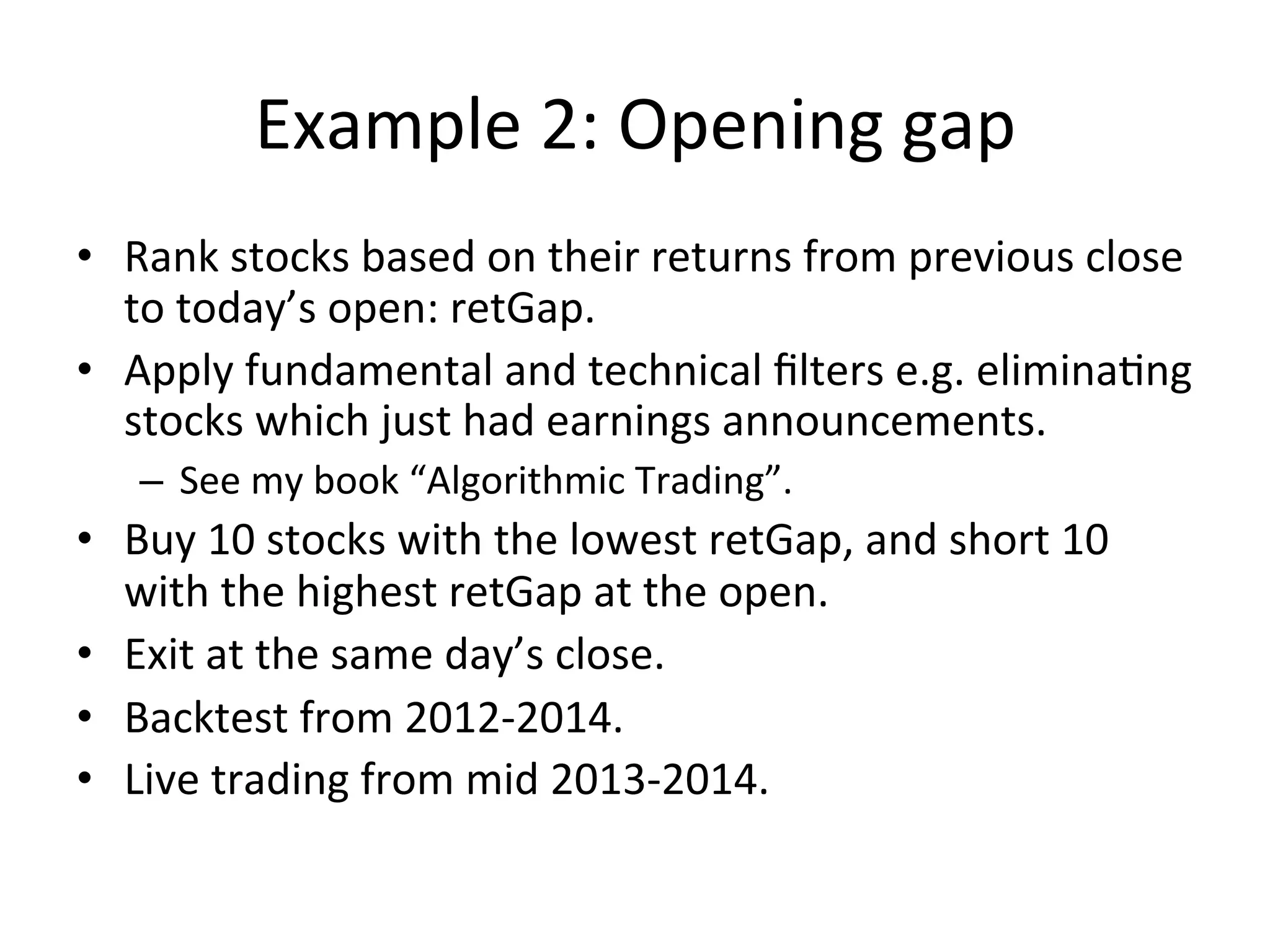 Example	
  2:	
  Opening	
  gap	
  
•  Rank	
  stocks	
  based	
  on	
  their	
  returns	
  from	
  previous	
  close	
  
to	
  today’s	
  open:	
  retGap.	
  
•  Apply	
  fundamental	
  and	
  technical	
  ﬁlters	
  e.g.	
  eliminaVng	
  
stocks	
  which	
  just	
  had	
  earnings	
  announcements.	
  
–  See	
  my	
  book	
  “Algorithmic	
  Trading”.	
  
•  Buy	
  10	
  stocks	
  with	
  the	
  lowest	
  retGap,	
  and	
  short	
  10	
  
with	
  the	
  highest	
  retGap	
  at	
  the	
  open.	
  
•  Exit	
  at	
  the	
  same	
  day’s	
  close.	
  
•  Backtest	
  from	
  2012-­‐2014.	
  
•  Live	
  trading	
  from	
  mid	
  2013-­‐2014.	
  
	
  
 