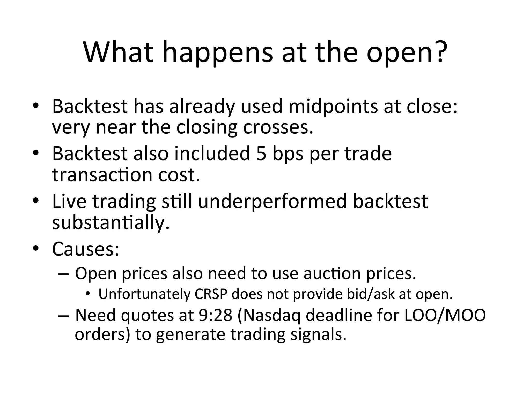 What	
  happens	
  at	
  the	
  open?	
  
•  Backtest	
  has	
  already	
  used	
  midpoints	
  at	
  close:	
  
very	
  near	
  the	
  closing	
  crosses.	
  
•  Backtest	
  also	
  included	
  5	
  bps	
  per	
  trade	
  
transacVon	
  cost.	
  
•  Live	
  trading	
  sVll	
  underperformed	
  backtest	
  
substanVally.	
  
•  Causes:	
  
–  Open	
  prices	
  also	
  need	
  to	
  use	
  aucVon	
  prices.	
  
•  Unfortunately	
  CRSP	
  does	
  not	
  provide	
  bid/ask	
  at	
  open.	
  
–  Need	
  quotes	
  at	
  9:28	
  (Nasdaq	
  deadline	
  for	
  LOO/MOO	
  
orders)	
  to	
  generate	
  trading	
  signals.	
  
	
  
 