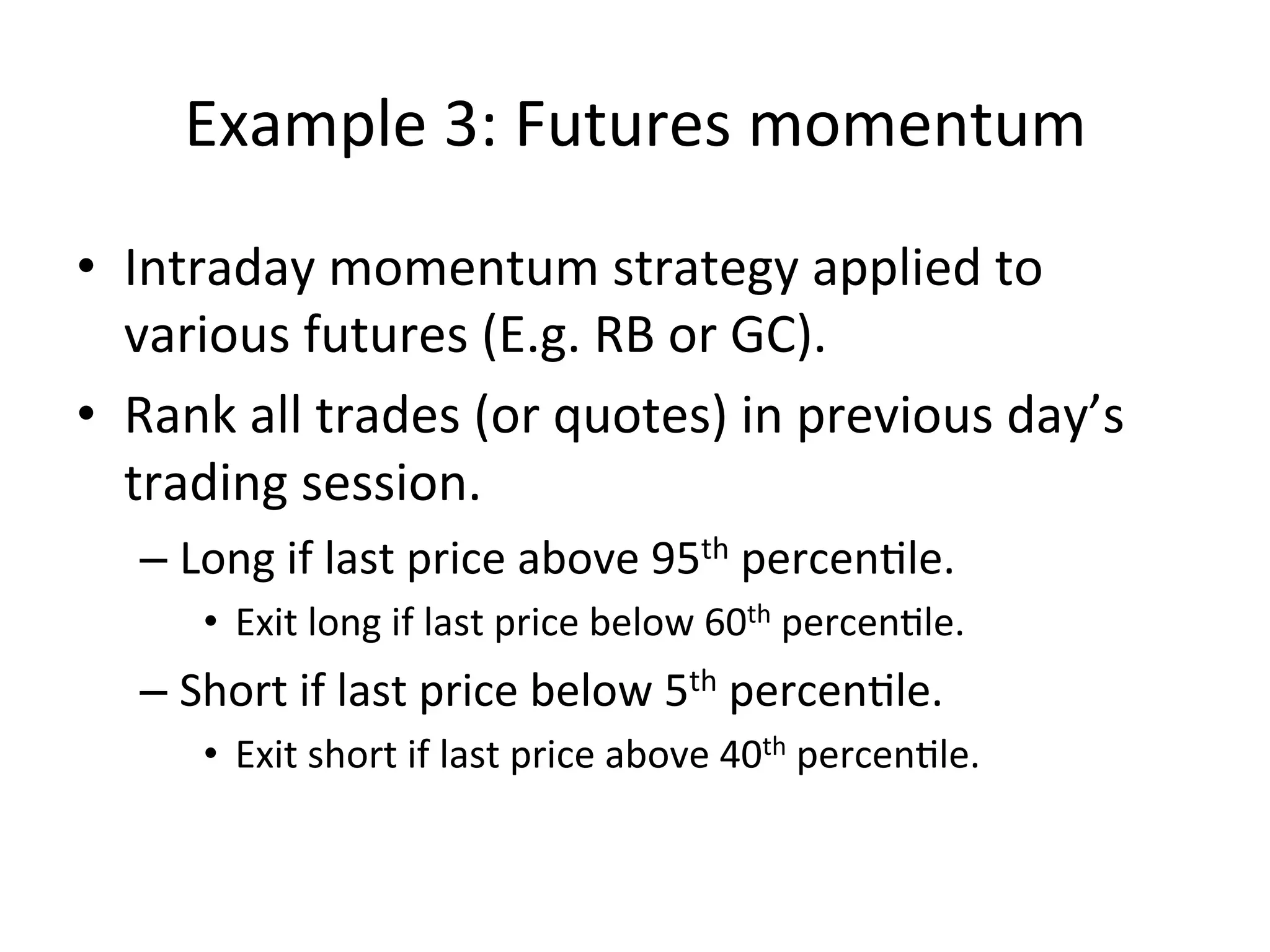 Example	
  3:	
  Futures	
  momentum	
  
•  Intraday	
  momentum	
  strategy	
  applied	
  to	
  
various	
  futures	
  (E.g.	
  RB	
  or	
  GC).	
  
•  Rank	
  all	
  trades	
  (or	
  quotes)	
  in	
  previous	
  day’s	
  
trading	
  session.	
  
– Long	
  if	
  last	
  price	
  above	
  95th	
  percenVle.	
  
•  Exit	
  long	
  if	
  last	
  price	
  below	
  60th	
  percenVle.	
  
– Short	
  if	
  last	
  price	
  below	
  5th	
  percenVle.	
  	
  
•  Exit	
  short	
  if	
  last	
  price	
  above	
  40th	
  percenVle.	
  
 
