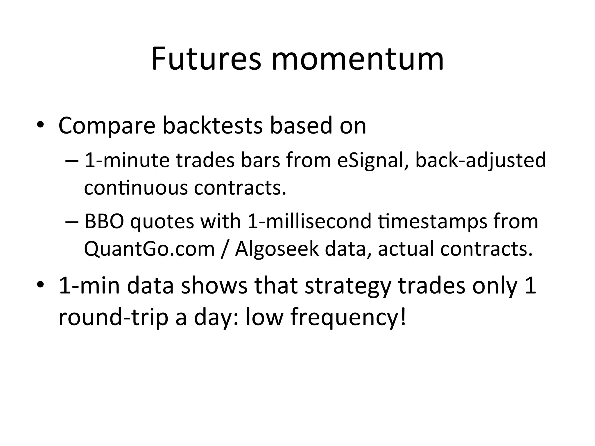 Futures	
  momentum	
  
•  Compare	
  backtests	
  based	
  on	
  
– 1-­‐minute	
  trades	
  bars	
  from	
  eSignal,	
  back-­‐adjusted	
  
conVnuous	
  contracts.	
  
– BBO	
  quotes	
  with	
  1-­‐millisecond	
  Vmestamps	
  from	
  
QuantGo.com	
  /	
  Algoseek	
  data,	
  actual	
  contracts.	
  
•  1-­‐min	
  data	
  shows	
  that	
  strategy	
  trades	
  only	
  1	
  
round-­‐trip	
  a	
  day:	
  low	
  frequency!	
  
 