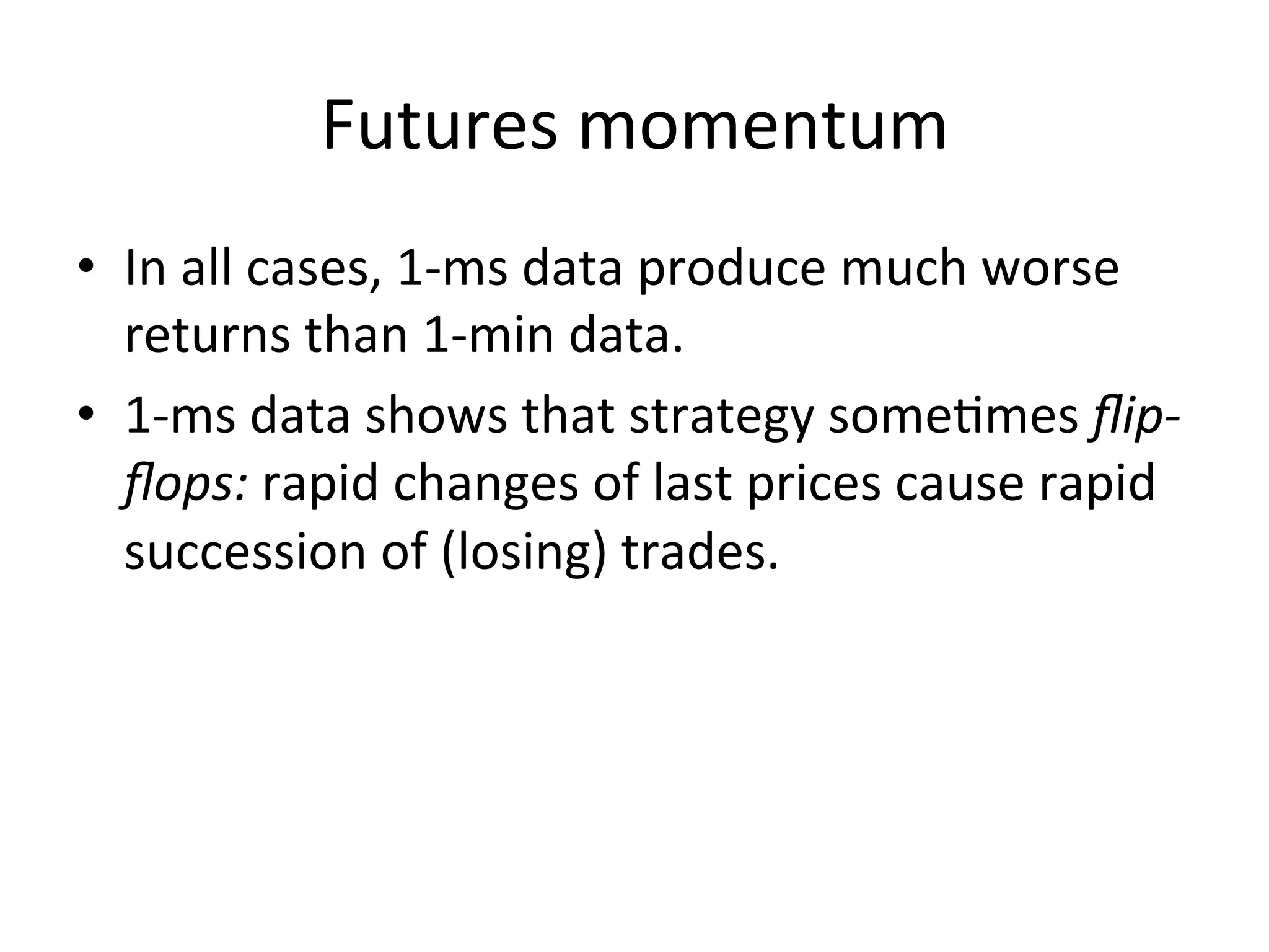 Futures	
  momentum	
  
•  In	
  all	
  cases,	
  1-­‐ms	
  data	
  produce	
  much	
  worse	
  
returns	
  than	
  1-­‐min	
  data.	
  
•  1-­‐ms	
  data	
  shows	
  that	
  strategy	
  someVmes	
  ﬂip-­‐
ﬂops:	
  rapid	
  changes	
  of	
  last	
  prices	
  cause	
  rapid	
  
succession	
  of	
  (losing)	
  trades.	
  
 