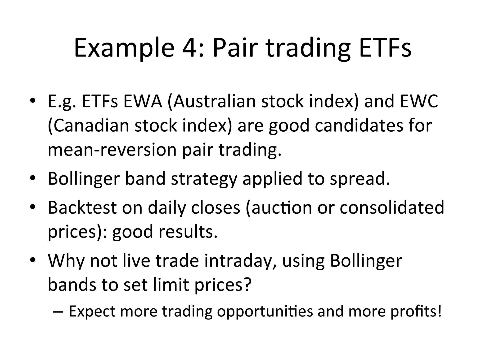 Example	
  4:	
  Pair	
  trading	
  ETFs	
  
•  E.g.	
  ETFs	
  EWA	
  (Australian	
  stock	
  index)	
  and	
  EWC	
  
(Canadian	
  stock	
  index)	
  are	
  good	
  candidates	
  for	
  
mean-­‐reversion	
  pair	
  trading.	
  
•  Bollinger	
  band	
  strategy	
  applied	
  to	
  spread.	
  
•  Backtest	
  on	
  daily	
  closes	
  (aucVon	
  or	
  consolidated	
  
prices):	
  good	
  results.	
  
•  Why	
  not	
  live	
  trade	
  intraday,	
  using	
  Bollinger	
  
bands	
  to	
  set	
  limit	
  prices?	
  
–  Expect	
  more	
  trading	
  opportuniVes	
  and	
  more	
  proﬁts!	
  
 