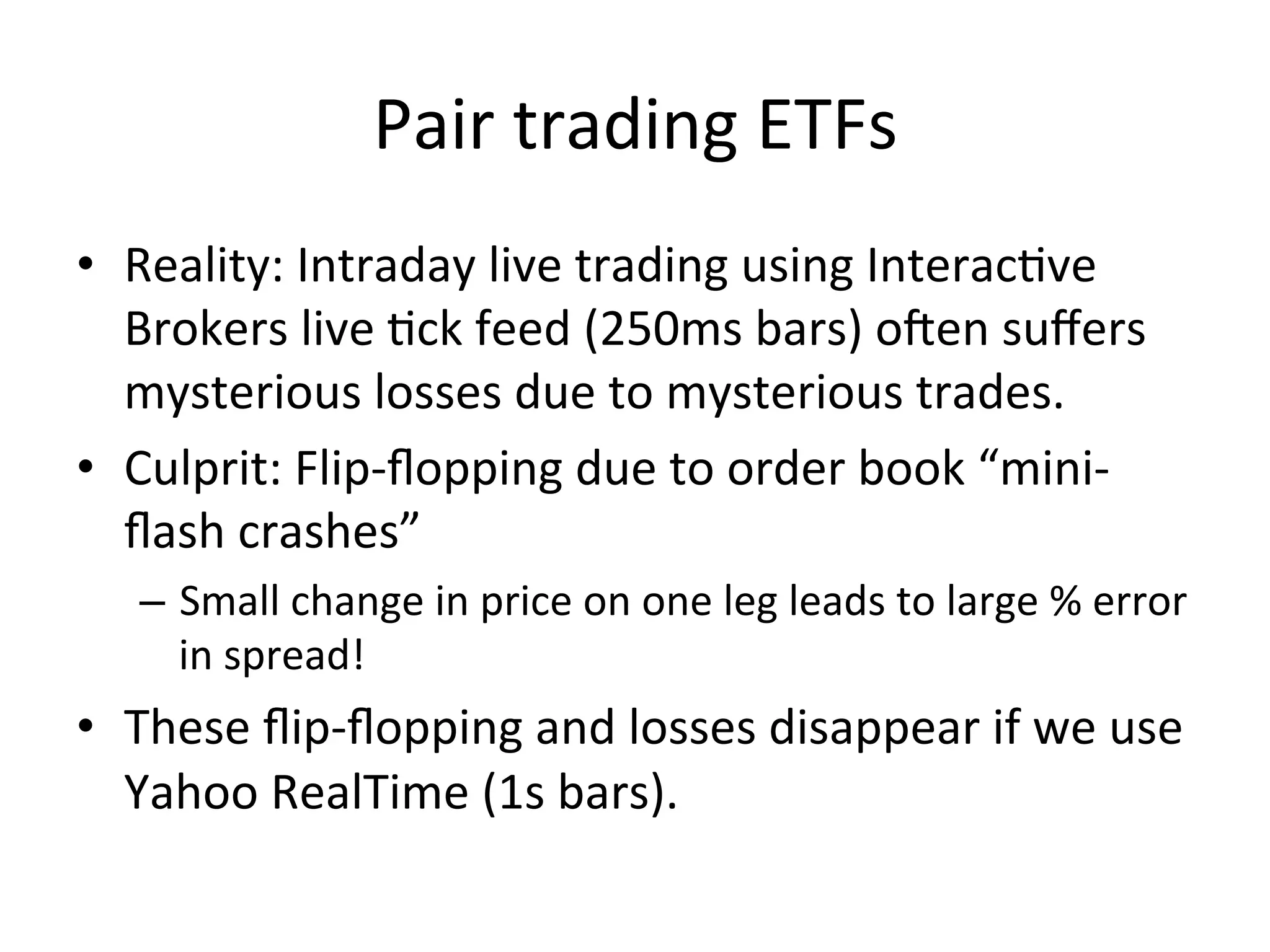 Pair	
  trading	
  ETFs	
  
•  Reality:	
  Intraday	
  live	
  trading	
  using	
  InteracVve	
  
Brokers	
  live	
  Vck	
  feed	
  (250ms	
  bars)	
  osen	
  suﬀers	
  
mysterious	
  losses	
  due	
  to	
  mysterious	
  trades.	
  
•  Culprit:	
  Flip-­‐ﬂopping	
  due	
  to	
  order	
  book	
  “mini-­‐
ﬂash	
  crashes”	
  
–  Small	
  change	
  in	
  price	
  on	
  one	
  leg	
  leads	
  to	
  large	
  %	
  error	
  
in	
  spread!	
  
•  These	
  ﬂip-­‐ﬂopping	
  and	
  losses	
  disappear	
  if	
  we	
  use	
  
Yahoo	
  RealTime	
  (1s	
  bars).	
  
 