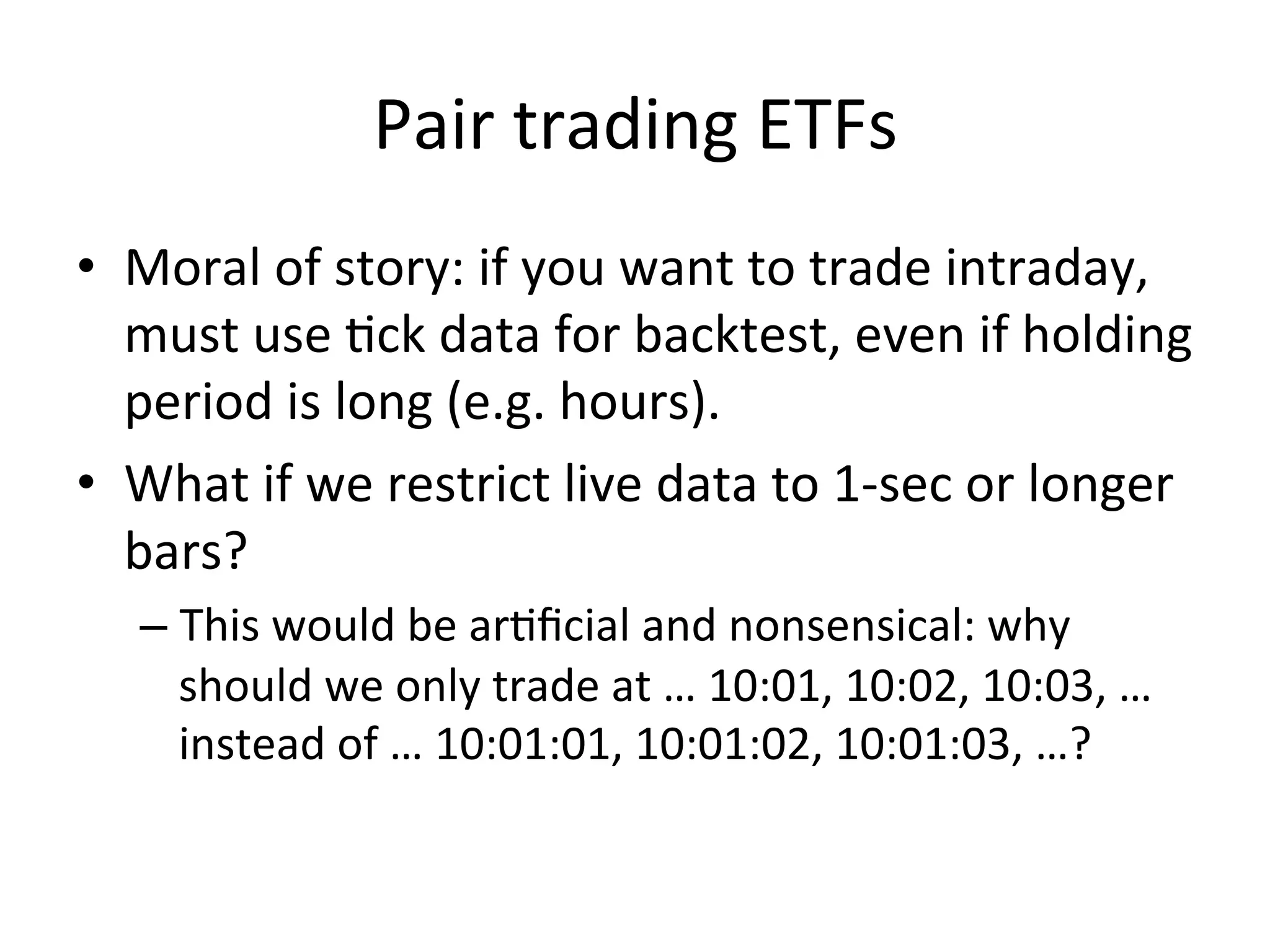 Pair	
  trading	
  ETFs	
  
•  Moral	
  of	
  story:	
  if	
  you	
  want	
  to	
  trade	
  intraday,	
  
must	
  use	
  Vck	
  data	
  for	
  backtest,	
  even	
  if	
  holding	
  
period	
  is	
  long	
  (e.g.	
  hours).	
  
•  What	
  if	
  we	
  restrict	
  live	
  data	
  to	
  1-­‐sec	
  or	
  longer	
  
bars?	
  
– This	
  would	
  be	
  arVﬁcial	
  and	
  nonsensical:	
  why	
  
should	
  we	
  only	
  trade	
  at	
  …	
  10:01,	
  10:02,	
  10:03,	
  …	
  
instead	
  of	
  …	
  10:01:01,	
  10:01:02,	
  10:01:03,	
  …?	
  
 
