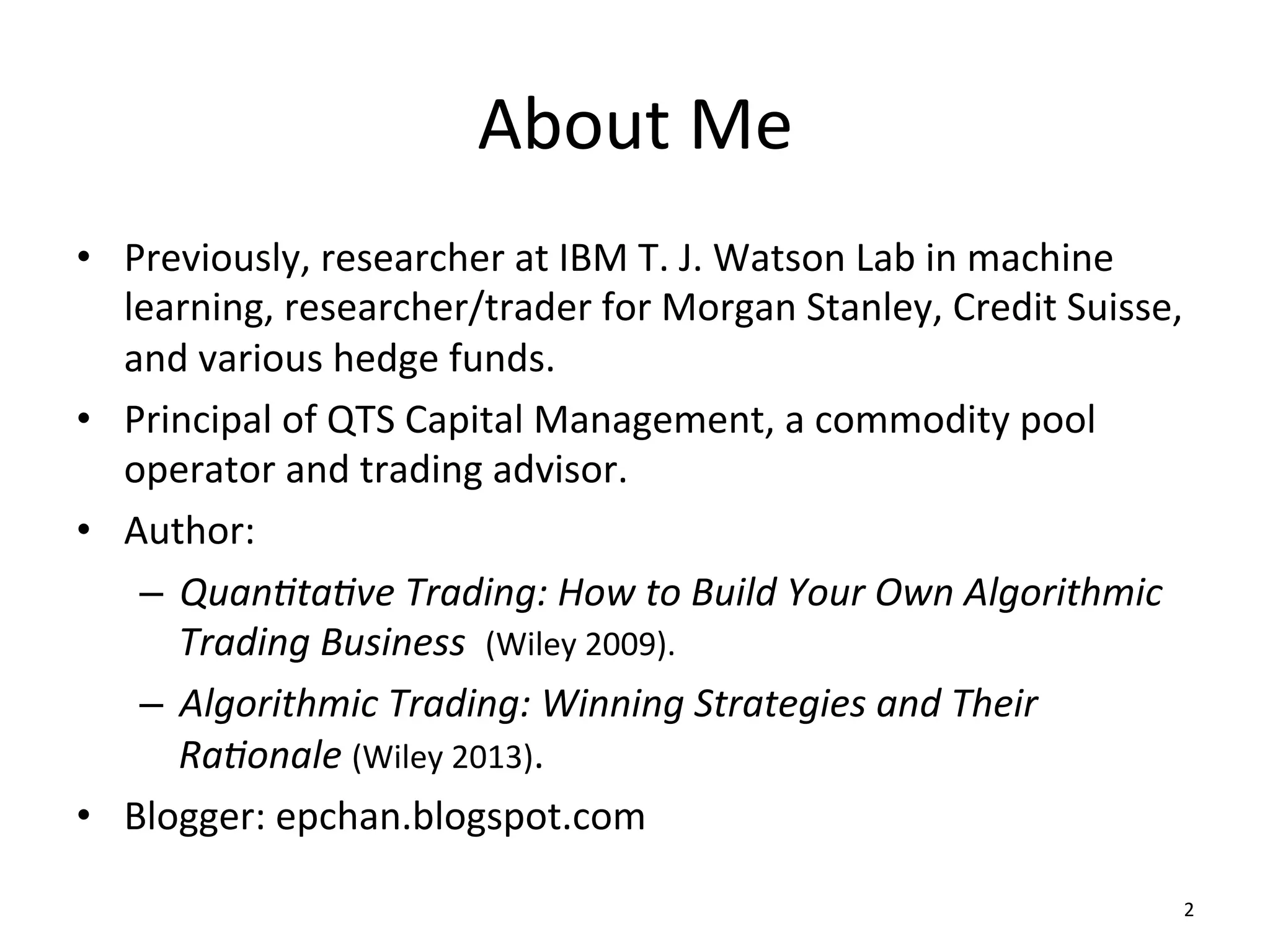 •  Previously,	
  researcher	
  at	
  IBM	
  T.	
  J.	
  Watson	
  Lab	
  in	
  machine	
  
learning,	
  researcher/trader	
  for	
  Morgan	
  Stanley,	
  Credit	
  Suisse,	
  
and	
  various	
  hedge	
  funds.	
  
•  Principal	
  of	
  QTS	
  Capital	
  Management,	
  a	
  commodity	
  pool	
  
operator	
  and	
  trading	
  advisor.	
  
•  Author:	
  	
  
–  Quan%ta%ve	
  Trading:	
  How	
  to	
  Build	
  Your	
  Own	
  Algorithmic	
  
Trading	
  Business	
  	
  (Wiley	
  2009).	
  
–  Algorithmic	
  Trading:	
  Winning	
  Strategies	
  and	
  Their	
  
Ra%onale	
  (Wiley	
  2013).	
  
•  Blogger:	
  epchan.blogspot.com	
  
	
  
About	
  Me	
  
2	
  
 