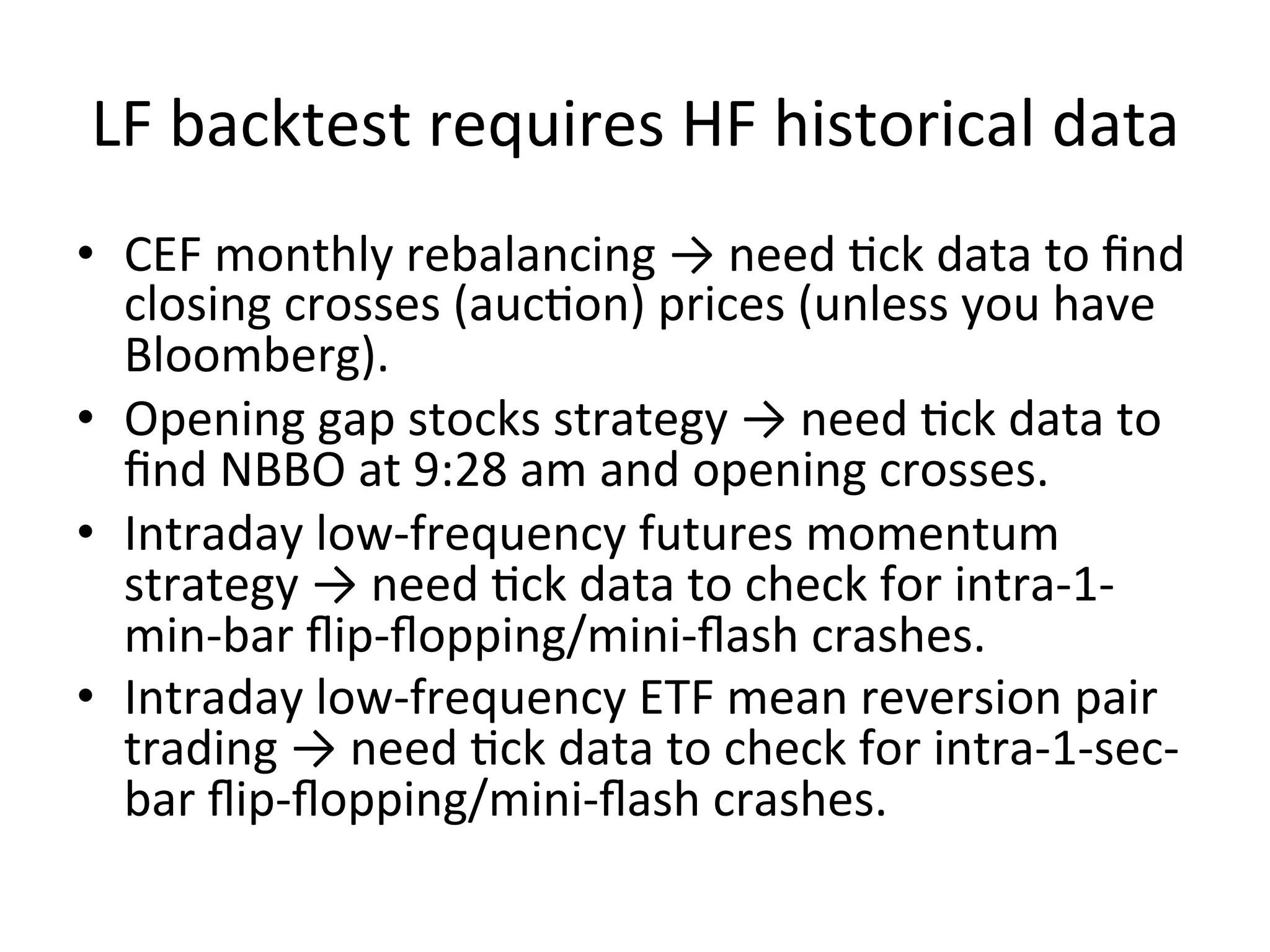 LF	
  backtest	
  requires	
  HF	
  historical	
  data	
  
•  CEF	
  monthly	
  rebalancing	
  →	
  need	
  Vck	
  data	
  to	
  ﬁnd	
  
closing	
  crosses	
  (aucVon)	
  prices	
  (unless	
  you	
  have	
  
Bloomberg).	
  
•  Opening	
  gap	
  stocks	
  strategy	
  →	
  need	
  Vck	
  data	
  to	
  
ﬁnd	
  NBBO	
  at	
  9:28	
  am	
  and	
  opening	
  crosses.	
  
•  Intraday	
  low-­‐frequency	
  futures	
  momentum	
  
strategy	
  →	
  need	
  Vck	
  data	
  to	
  check	
  for	
  intra-­‐1-­‐
min-­‐bar	
  ﬂip-­‐ﬂopping/mini-­‐ﬂash	
  crashes.	
  
•  Intraday	
  low-­‐frequency	
  ETF	
  mean	
  reversion	
  pair	
  
trading	
  →	
  need	
  Vck	
  data	
  to	
  check	
  for	
  intra-­‐1-­‐sec-­‐
bar	
  ﬂip-­‐ﬂopping/mini-­‐ﬂash	
  crashes.	
  
 