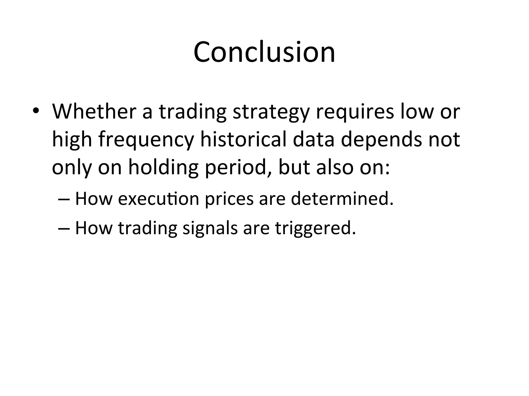 Conclusion	
  
•  Whether	
  a	
  trading	
  strategy	
  requires	
  low	
  or	
  
high	
  frequency	
  historical	
  data	
  depends	
  not	
  
only	
  on	
  holding	
  period,	
  but	
  also	
  on:	
  
– How	
  execuVon	
  prices	
  are	
  determined.	
  
– How	
  trading	
  signals	
  are	
  triggered.	
  
 