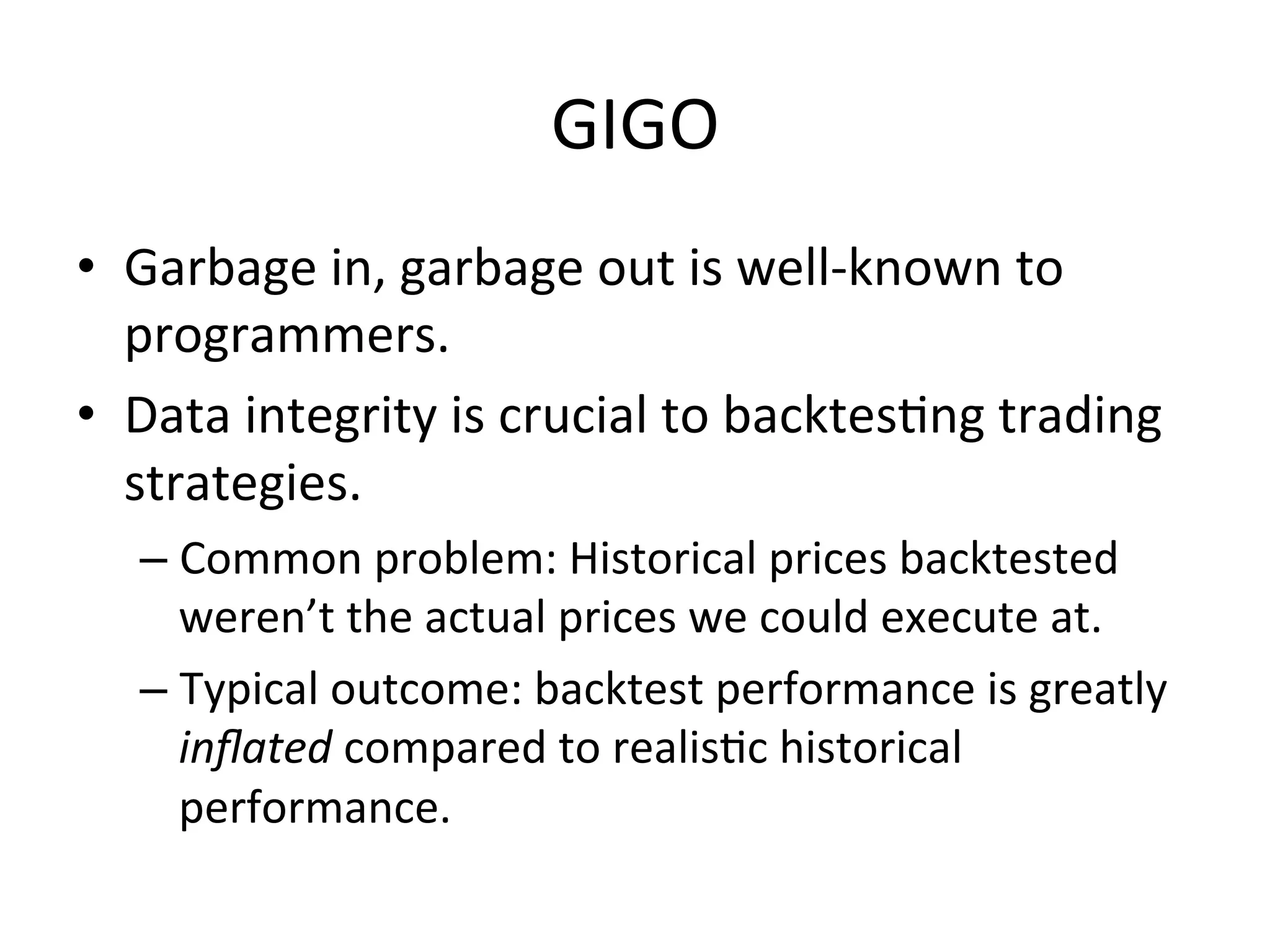 GIGO	
  
•  Garbage	
  in,	
  garbage	
  out	
  is	
  well-­‐known	
  to	
  
programmers.	
  
•  Data	
  integrity	
  is	
  crucial	
  to	
  backtesVng	
  trading	
  
strategies.	
  
– Common	
  problem:	
  Historical	
  prices	
  backtested	
  
weren’t	
  the	
  actual	
  prices	
  we	
  could	
  execute	
  at.	
  	
  
– Typical	
  outcome:	
  backtest	
  performance	
  is	
  greatly	
  
inﬂated	
  compared	
  to	
  realisVc	
  historical	
  
performance.	
  
 