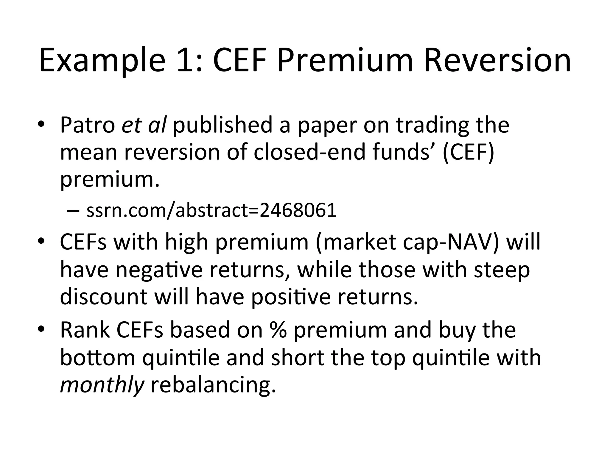 Example	
  1:	
  CEF	
  Premium	
  Reversion	
  
•  Patro	
  et	
  al	
  published	
  a	
  paper	
  on	
  trading	
  the	
  
mean	
  reversion	
  of	
  closed-­‐end	
  funds’	
  (CEF)	
  
premium.	
  
–  ssrn.com/abstract=2468061	
  
•  CEFs	
  with	
  high	
  premium	
  (market	
  cap-­‐NAV)	
  will	
  
have	
  negaVve	
  returns,	
  while	
  those	
  with	
  steep	
  
discount	
  will	
  have	
  posiVve	
  returns.	
  
•  Rank	
  CEFs	
  based	
  on	
  %	
  premium	
  and	
  buy	
  the	
  
bobom	
  quinVle	
  and	
  short	
  the	
  top	
  quinVle	
  with	
  
monthly	
  rebalancing.	
  
 