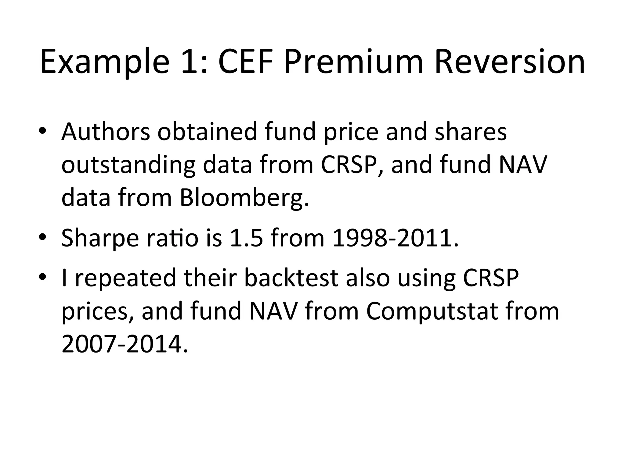 Example	
  1:	
  CEF	
  Premium	
  Reversion	
  
•  Authors	
  obtained	
  fund	
  price	
  and	
  shares	
  
outstanding	
  data	
  from	
  CRSP,	
  and	
  fund	
  NAV	
  
data	
  from	
  Bloomberg.	
  
•  Sharpe	
  raVo	
  is	
  1.5	
  from	
  1998-­‐2011.	
  
•  I	
  repeated	
  their	
  backtest	
  also	
  using	
  CRSP	
  
prices,	
  and	
  fund	
  NAV	
  from	
  Computstat	
  from	
  
2007-­‐2014.	
  
 