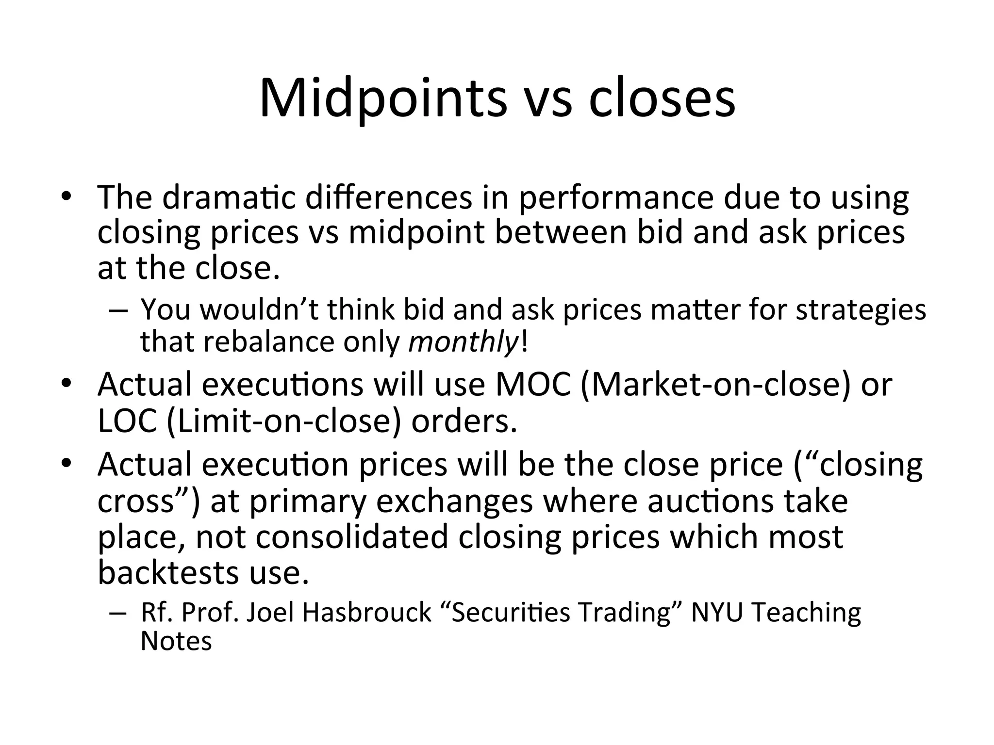 Midpoints	
  vs	
  closes	
  
•  The	
  dramaVc	
  diﬀerences	
  in	
  performance	
  due	
  to	
  using	
  
closing	
  prices	
  vs	
  midpoint	
  between	
  bid	
  and	
  ask	
  prices	
  
at	
  the	
  close.	
  
–  You	
  wouldn’t	
  think	
  bid	
  and	
  ask	
  prices	
  maber	
  for	
  strategies	
  
that	
  rebalance	
  only	
  monthly!	
  
•  Actual	
  execuVons	
  will	
  use	
  MOC	
  (Market-­‐on-­‐close)	
  or	
  
LOC	
  (Limit-­‐on-­‐close)	
  orders.	
  
•  Actual	
  execuVon	
  prices	
  will	
  be	
  the	
  close	
  price	
  (“closing	
  
cross”)	
  at	
  primary	
  exchanges	
  where	
  aucVons	
  take	
  
place,	
  not	
  consolidated	
  closing	
  prices	
  which	
  most	
  
backtests	
  use.	
  
–  Rf.	
  Prof.	
  Joel	
  Hasbrouck	
  “SecuriVes	
  Trading”	
  NYU	
  Teaching	
  
Notes	
  
 