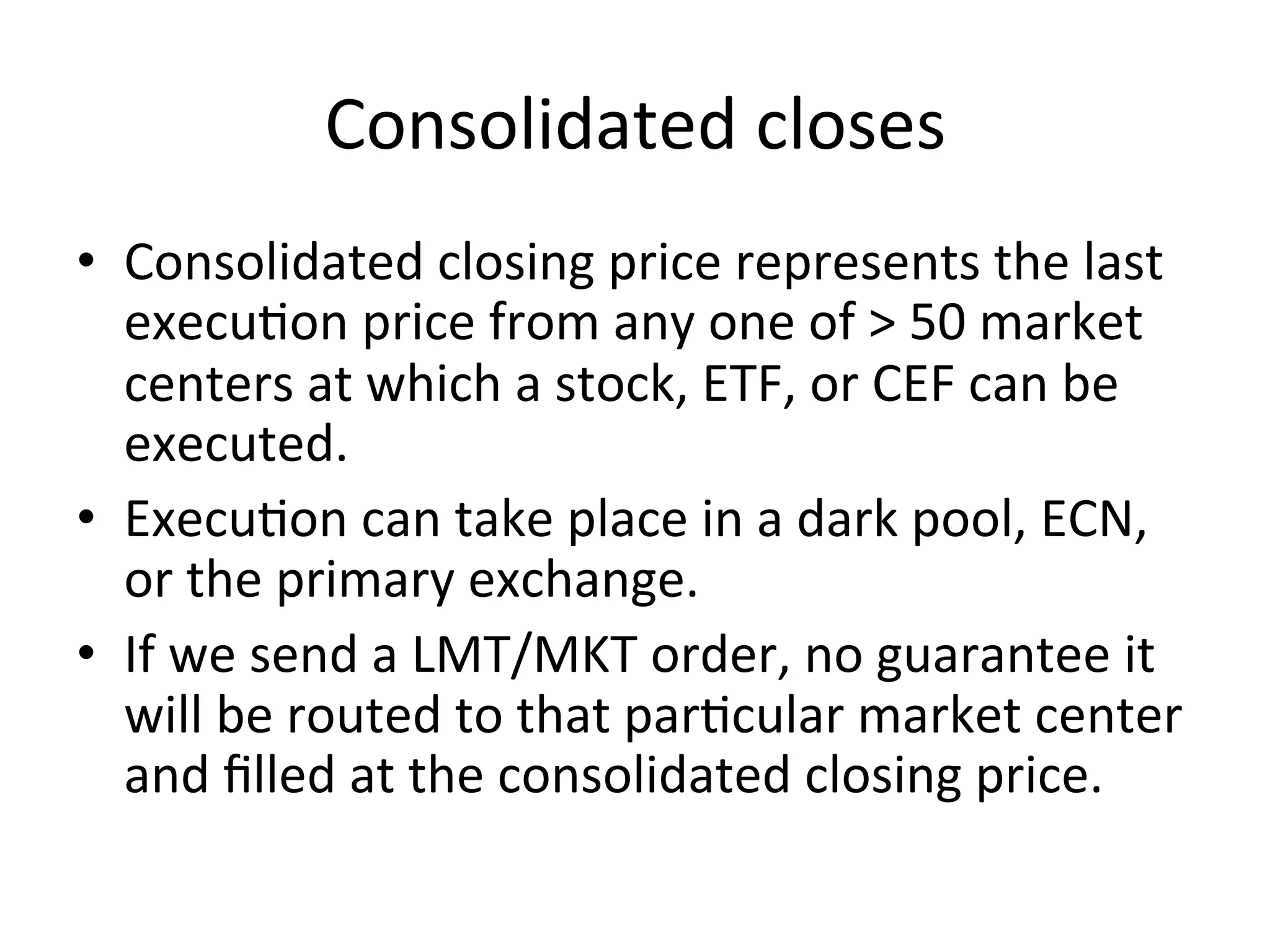 Consolidated	
  closes	
  
•  Consolidated	
  closing	
  price	
  represents	
  the	
  last	
  
execuVon	
  price	
  from	
  any	
  one	
  of	
  >	
  50	
  market	
  
centers	
  at	
  which	
  a	
  stock,	
  ETF,	
  or	
  CEF	
  can	
  be	
  
executed.	
  
•  ExecuVon	
  can	
  take	
  place	
  in	
  a	
  dark	
  pool,	
  ECN,	
  
or	
  the	
  primary	
  exchange.	
  
•  If	
  we	
  send	
  a	
  LMT/MKT	
  order,	
  no	
  guarantee	
  it	
  
will	
  be	
  routed	
  to	
  that	
  parVcular	
  market	
  center	
  
and	
  ﬁlled	
  at	
  the	
  consolidated	
  closing	
  price.	
  	
  
 