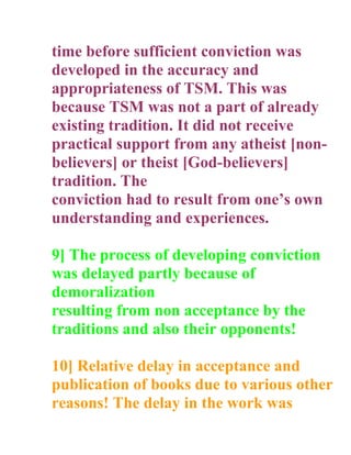 time before sufficient conviction was
developed in the accuracy and
appropriateness of TSM. This was
because TSM was not a part of already
existing tradition. It did not receive
practical support from any atheist [non-
believers] or theist [God-believers]
tradition. The
conviction had to result from ones own
understanding and experiences.

9] The process of developing conviction
was delayed partly because of
demoralization
resulting from non acceptance by the
traditions and also their opponents!

10] Relative delay in acceptance and
publication of books due to various other
reasons! The delay in the work was
 