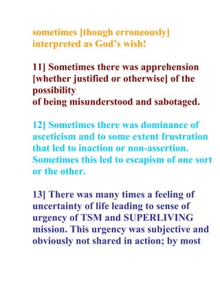 sometimes [though erroneously]
interpreted as Gods wish!

11] Sometimes there was apprehension
[whether justified or otherwise] of the
possibility
of being misunderstood and sabotaged.

12] Sometimes there was dominance of
asceticism and to some extent frustration
that led to inaction or non-assertion.
Sometimes this led to escapism of one sort
or the other.

13] There was many times a feeling of
uncertainty of life leading to sense of
urgency of TSM and SUPERLIVING
mission. This urgency was subjective and
obviously not shared in action; by most
 