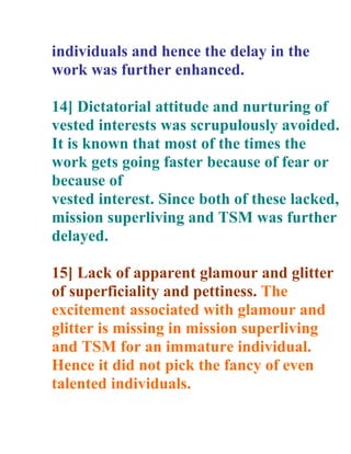 individuals and hence the delay in the
work was further enhanced.

14] Dictatorial attitude and nurturing of
vested interests was scrupulously avoided.
It is known that most of the times the
work gets going faster because of fear or
because of
vested interest. Since both of these lacked,
mission superliving and TSM was further
delayed.

15] Lack of apparent glamour and glitter
of superficiality and pettiness. The
excitement associated with glamour and
glitter is missing in mission superliving
and TSM for an immature individual.
Hence it did not pick the fancy of even
talented individuals.
 