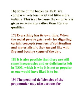 16] Some of the books on TSM are
comparatively less lucid and little more
tedious. This is so because the emphasis is
given on accuracy rather than literary
qualities.

17] Everything has its own time. When
the social psyche gets ready for digesting
certain concepts (oneness of spiritualism
and materialism); they spread like wild
fire and become vogue of the day.

18] It is also possible that there are still
some inaccuracies and or deficiencies left
in TSM, which is why it is not as popular
as one would have liked it to be.

19] The personal deficiencies of the
propounder may also account for
 