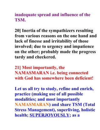 inadequate spread and influence of the
TSM.

20] Inertia of the sympathizers resulting
from various reasons on the one hand and
lack of finesse and irritability of those
involved; due to urgency and impatience
on the other; probably made the progress
tardy and checkered.

21] Most importantly, the
NAMASMARAN i.e. being connected
with God has somewhere been deficient!

Let us all try to study, refine and enrich,
practice (making use of all possible
modalities; and most importantly
NAMASMARAN) and share TSM (Total
Stress Management), superliving, holistic
health; SUPERJOYOUSLY; as a
 
